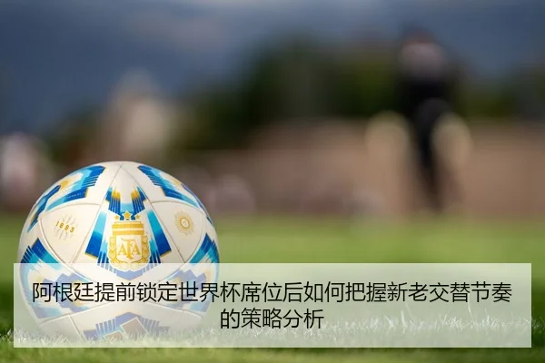 阿根廷提前锁定世界杯席位后如何把握新老交替节奏的策略分析