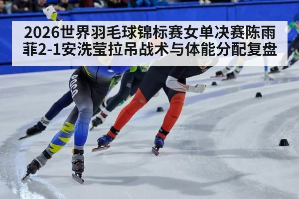2026世界羽毛球锦标赛女单决赛陈雨菲2-1安洗莹拉吊战术与体能分配复盘