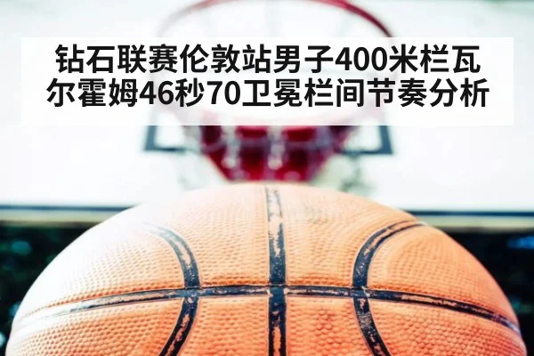 钻石联赛伦敦站男子400米栏瓦尔霍姆46秒70卫冕栏间节奏分析