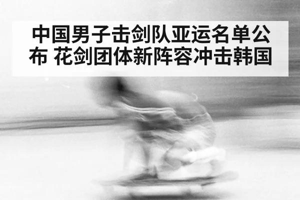 中国男子击剑队亚运名单公布 花剑团体新阵容冲击韩国